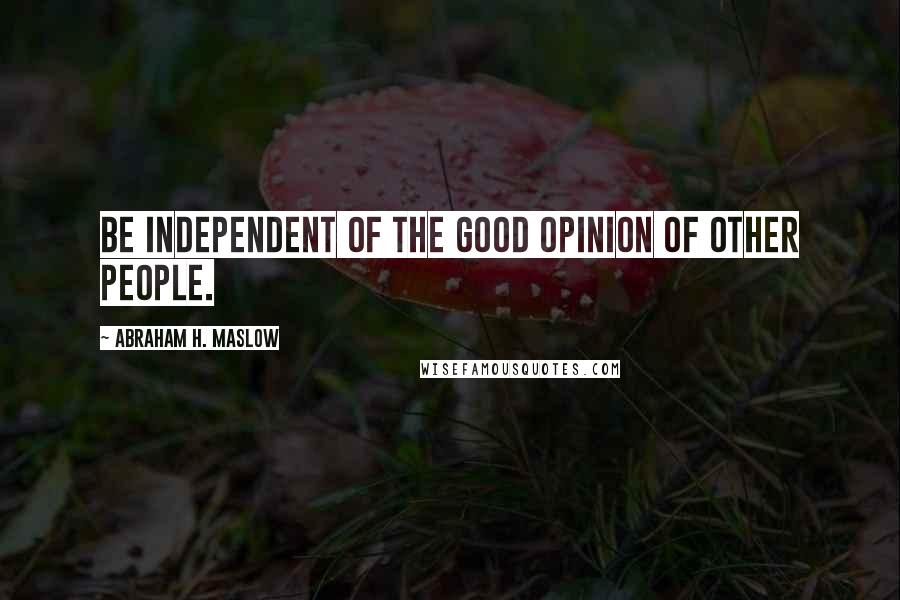 Abraham H. Maslow Quotes: Be independent of the good opinion of other people.