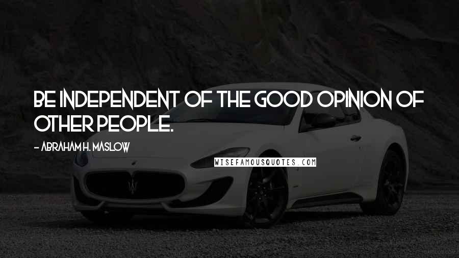 Abraham H. Maslow Quotes: Be independent of the good opinion of other people.