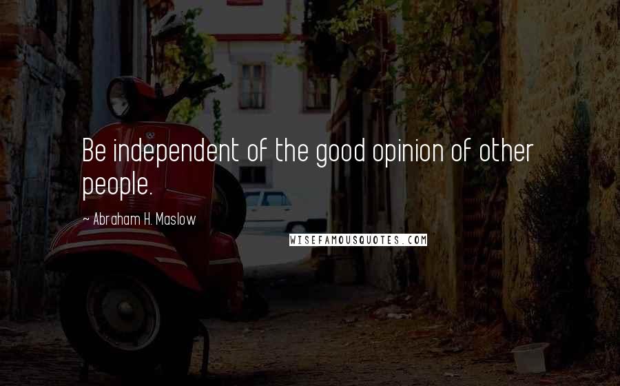 Abraham H. Maslow Quotes: Be independent of the good opinion of other people.