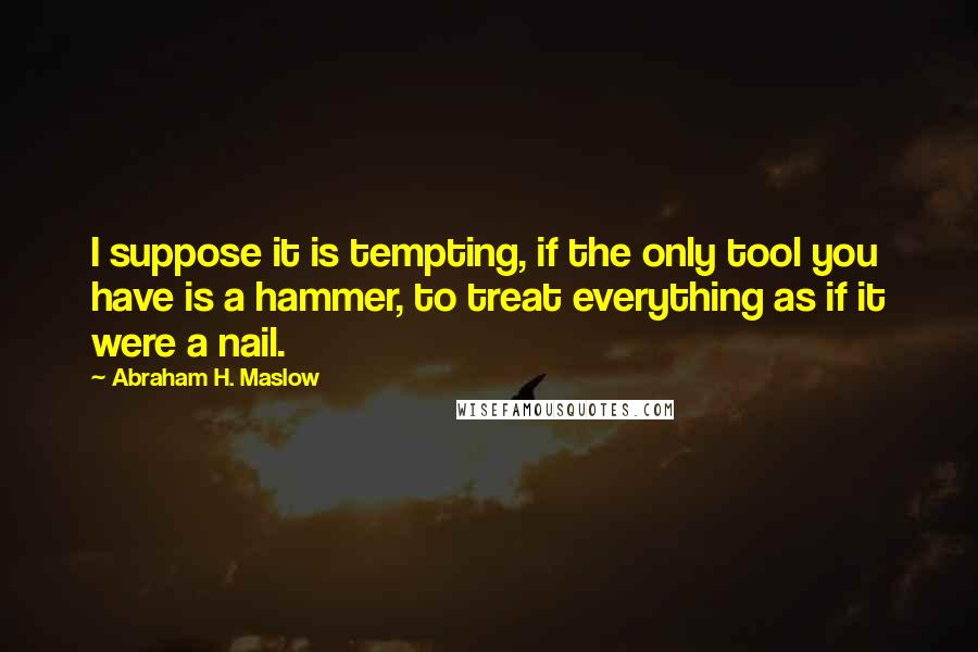 Abraham H. Maslow Quotes: I suppose it is tempting, if the only tool you have is a hammer, to treat everything as if it were a nail.