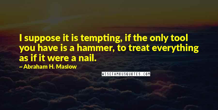 Abraham H. Maslow Quotes: I suppose it is tempting, if the only tool you have is a hammer, to treat everything as if it were a nail.