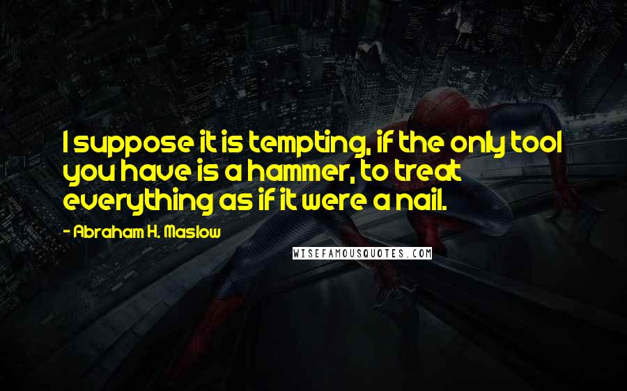 Abraham H. Maslow Quotes: I suppose it is tempting, if the only tool you have is a hammer, to treat everything as if it were a nail.