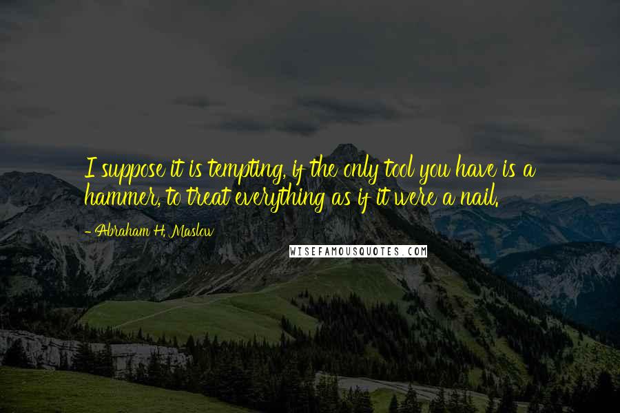 Abraham H. Maslow Quotes: I suppose it is tempting, if the only tool you have is a hammer, to treat everything as if it were a nail.