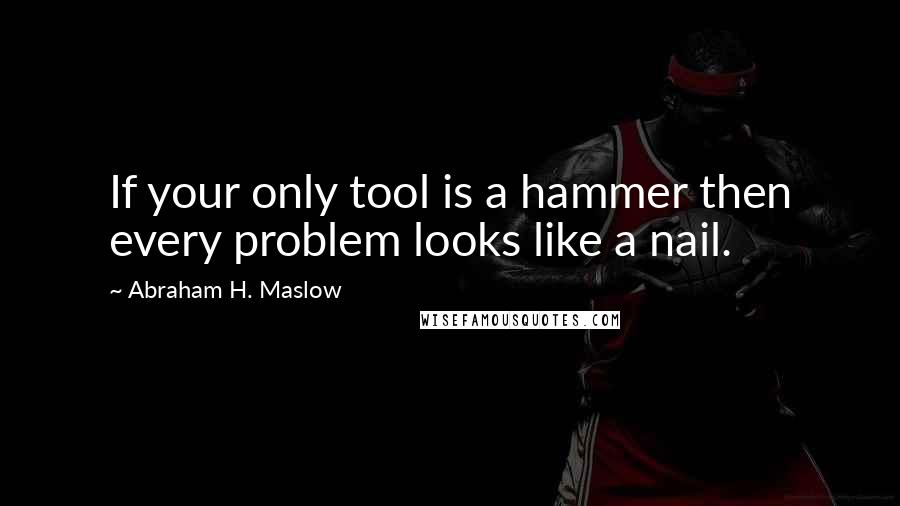 Abraham H. Maslow Quotes: If your only tool is a hammer then every problem looks like a nail.