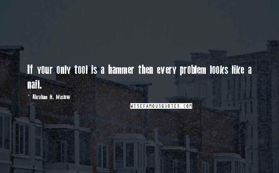 Abraham H. Maslow Quotes: If your only tool is a hammer then every problem looks like a nail.