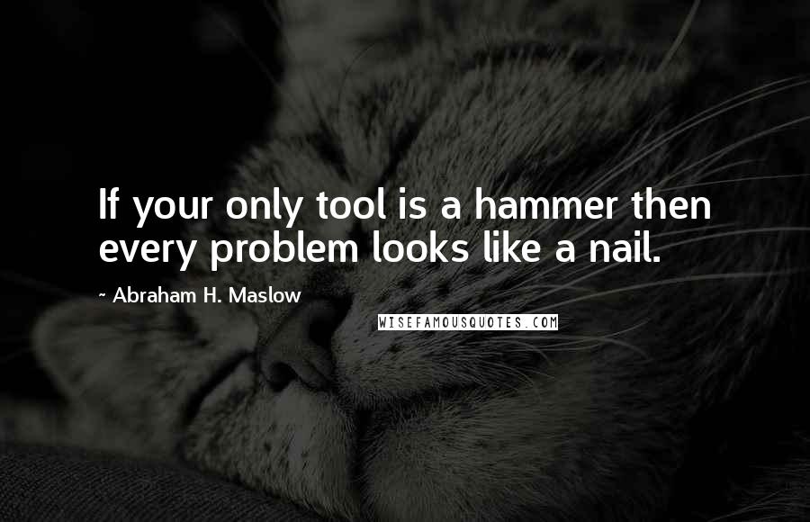 Abraham H. Maslow Quotes: If your only tool is a hammer then every problem looks like a nail.