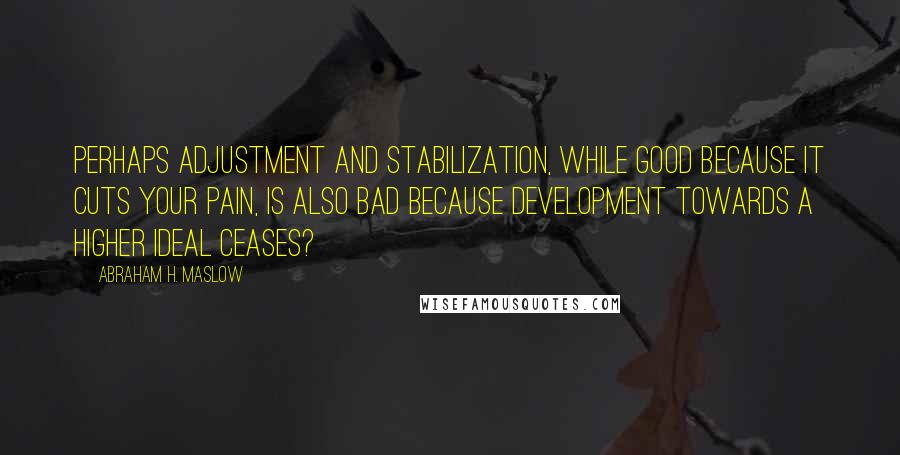 Abraham H. Maslow Quotes: Perhaps adjustment and stabilization, while good because it cuts your pain, is also bad because development towards a higher ideal ceases?