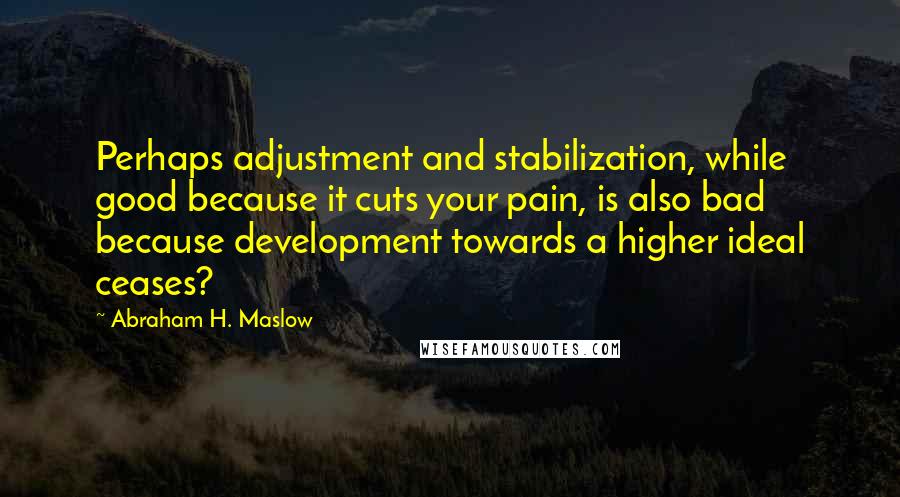 Abraham H. Maslow Quotes: Perhaps adjustment and stabilization, while good because it cuts your pain, is also bad because development towards a higher ideal ceases?