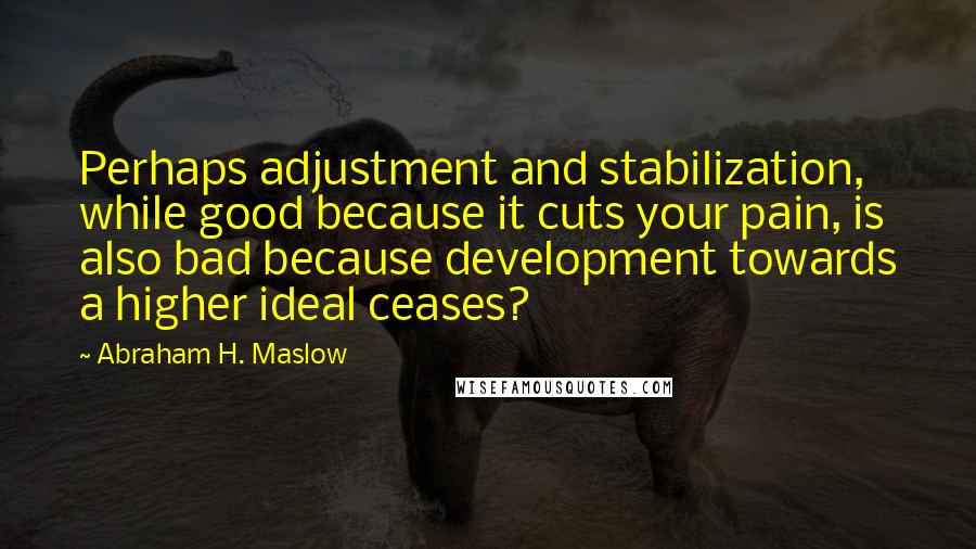Abraham H. Maslow Quotes: Perhaps adjustment and stabilization, while good because it cuts your pain, is also bad because development towards a higher ideal ceases?