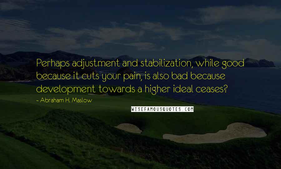 Abraham H. Maslow Quotes: Perhaps adjustment and stabilization, while good because it cuts your pain, is also bad because development towards a higher ideal ceases?
