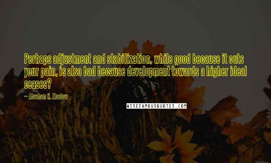 Abraham H. Maslow Quotes: Perhaps adjustment and stabilization, while good because it cuts your pain, is also bad because development towards a higher ideal ceases?