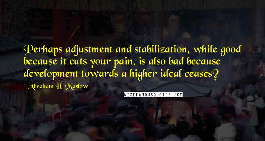 Abraham H. Maslow Quotes: Perhaps adjustment and stabilization, while good because it cuts your pain, is also bad because development towards a higher ideal ceases?