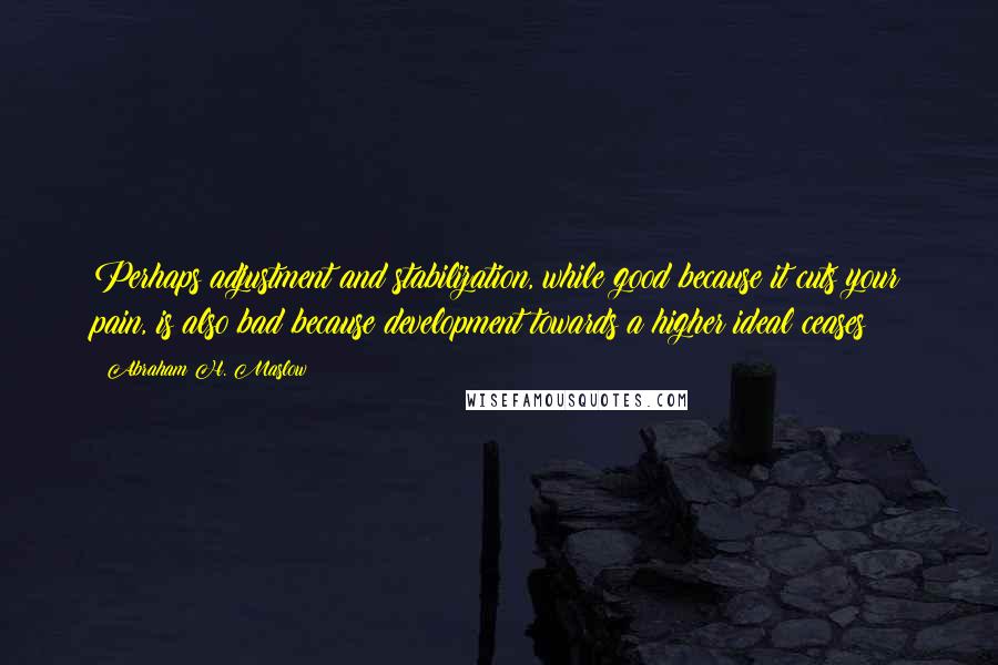 Abraham H. Maslow Quotes: Perhaps adjustment and stabilization, while good because it cuts your pain, is also bad because development towards a higher ideal ceases?