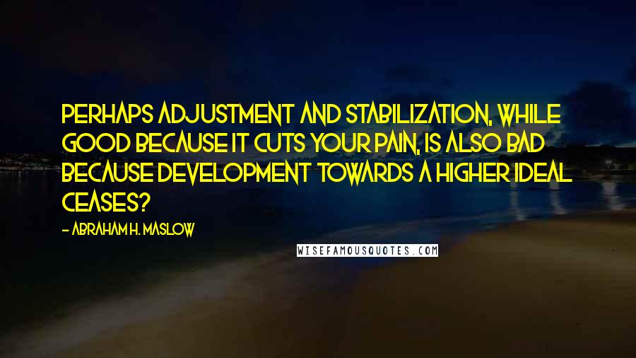 Abraham H. Maslow Quotes: Perhaps adjustment and stabilization, while good because it cuts your pain, is also bad because development towards a higher ideal ceases?