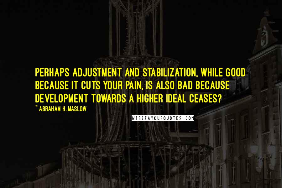 Abraham H. Maslow Quotes: Perhaps adjustment and stabilization, while good because it cuts your pain, is also bad because development towards a higher ideal ceases?