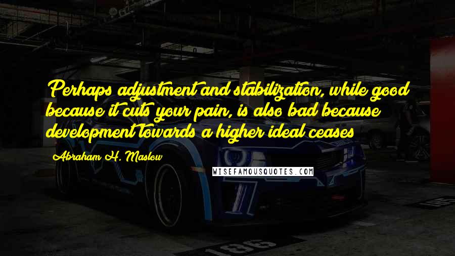 Abraham H. Maslow Quotes: Perhaps adjustment and stabilization, while good because it cuts your pain, is also bad because development towards a higher ideal ceases?