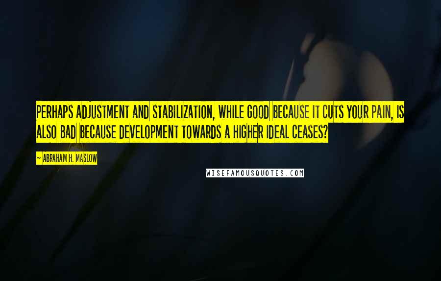 Abraham H. Maslow Quotes: Perhaps adjustment and stabilization, while good because it cuts your pain, is also bad because development towards a higher ideal ceases?