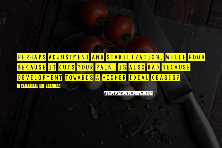 Abraham H. Maslow Quotes: Perhaps adjustment and stabilization, while good because it cuts your pain, is also bad because development towards a higher ideal ceases?