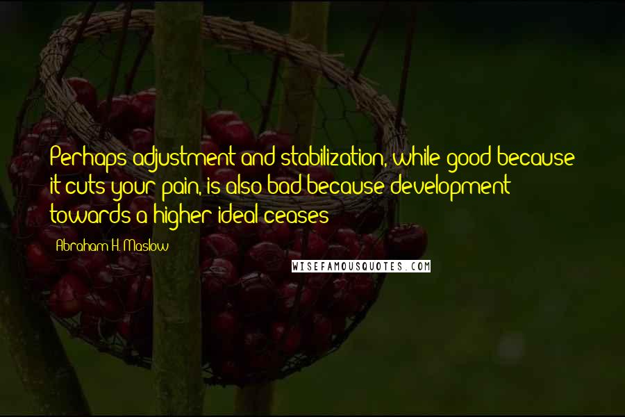 Abraham H. Maslow Quotes: Perhaps adjustment and stabilization, while good because it cuts your pain, is also bad because development towards a higher ideal ceases?