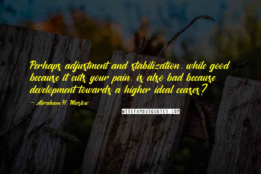 Abraham H. Maslow Quotes: Perhaps adjustment and stabilization, while good because it cuts your pain, is also bad because development towards a higher ideal ceases?