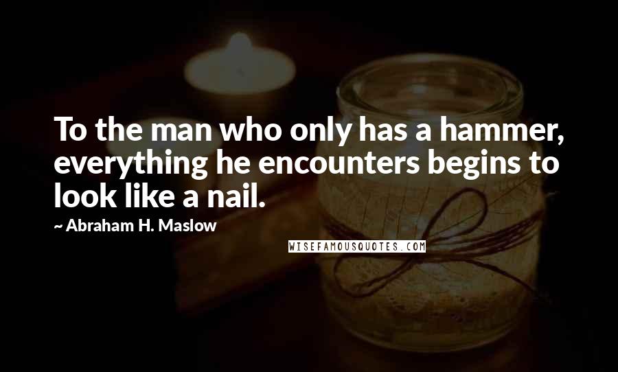 Abraham H. Maslow Quotes: To the man who only has a hammer, everything he encounters begins to look like a nail.