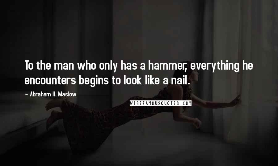 Abraham H. Maslow Quotes: To the man who only has a hammer, everything he encounters begins to look like a nail.