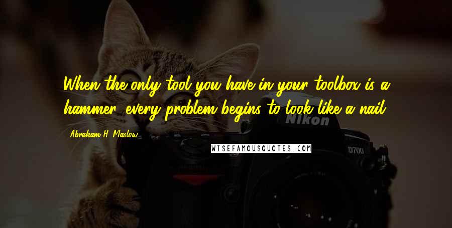 Abraham H. Maslow Quotes: When the only tool you have in your toolbox is a hammer, every problem begins to look like a nail.