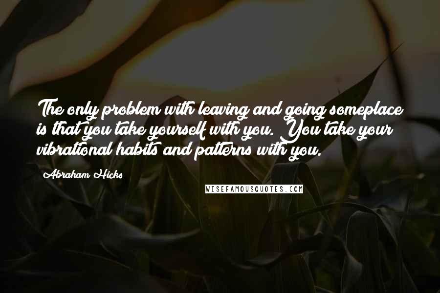 Abraham Hicks Quotes: The only problem with leaving and going someplace is that you take yourself with you. You take your vibrational habits and patterns with you.