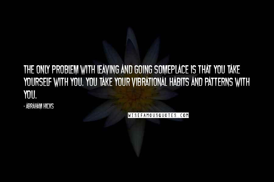 Abraham Hicks Quotes: The only problem with leaving and going someplace is that you take yourself with you. You take your vibrational habits and patterns with you.