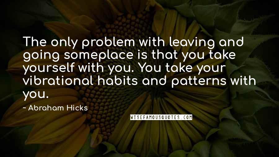 Abraham Hicks Quotes: The only problem with leaving and going someplace is that you take yourself with you. You take your vibrational habits and patterns with you.