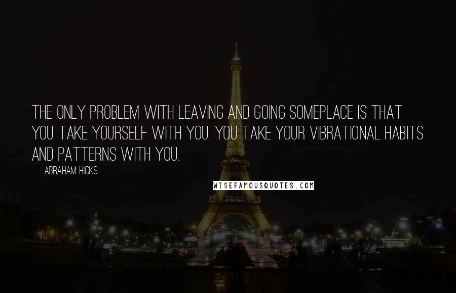 Abraham Hicks Quotes: The only problem with leaving and going someplace is that you take yourself with you. You take your vibrational habits and patterns with you.