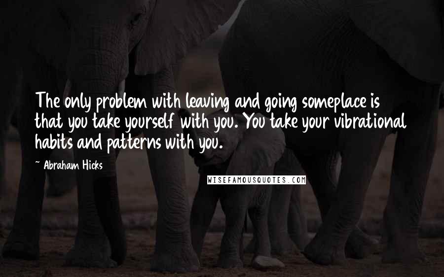 Abraham Hicks Quotes: The only problem with leaving and going someplace is that you take yourself with you. You take your vibrational habits and patterns with you.