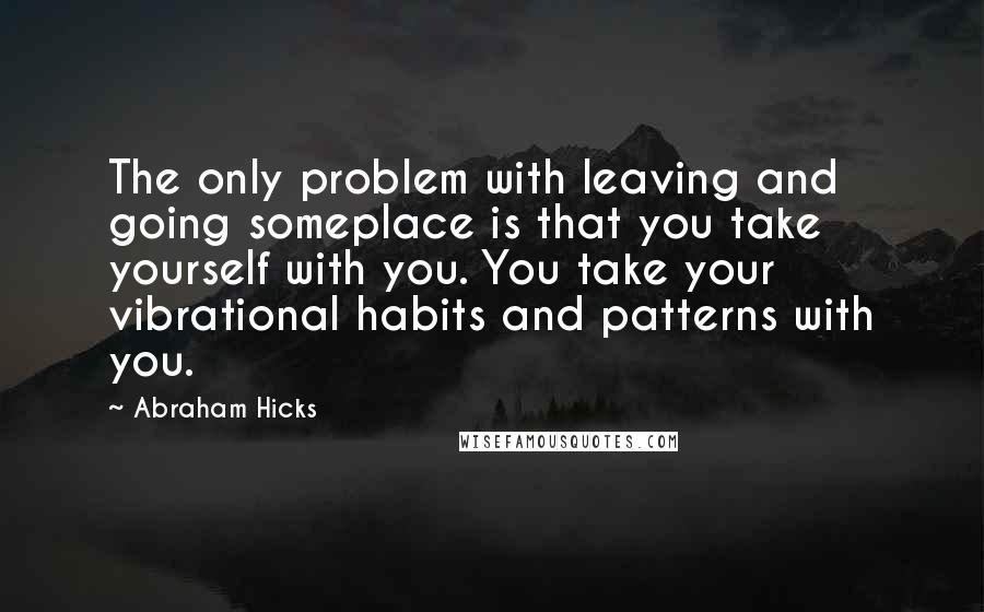 Abraham Hicks Quotes: The only problem with leaving and going someplace is that you take yourself with you. You take your vibrational habits and patterns with you.