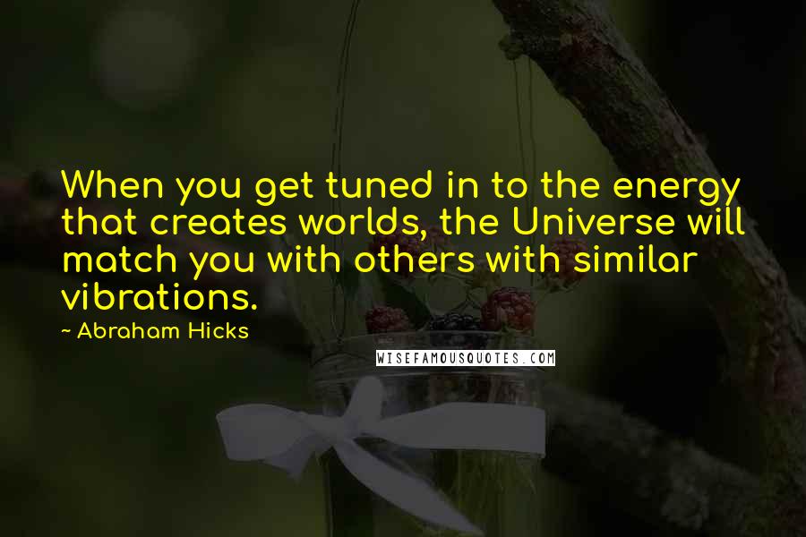 Abraham Hicks Quotes: When you get tuned in to the energy that creates worlds, the Universe will match you with others with similar vibrations.