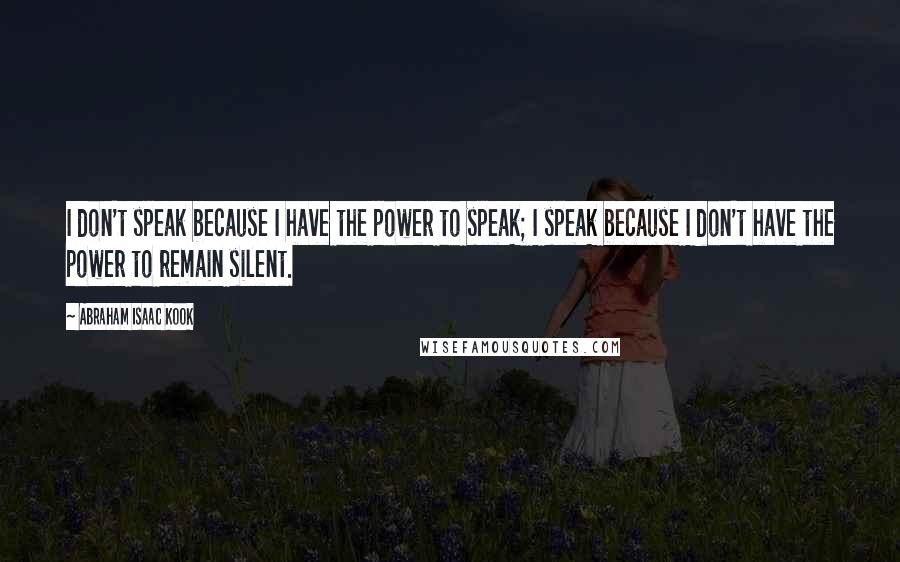 Abraham Isaac Kook Quotes: I don't speak because I have the power to speak; I speak because I don't have the power to remain silent.