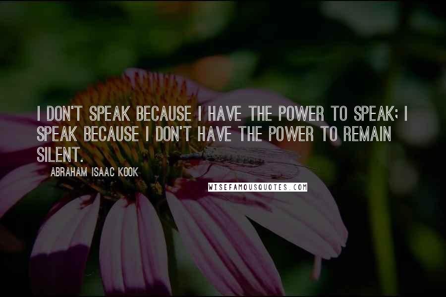 Abraham Isaac Kook Quotes: I don't speak because I have the power to speak; I speak because I don't have the power to remain silent.