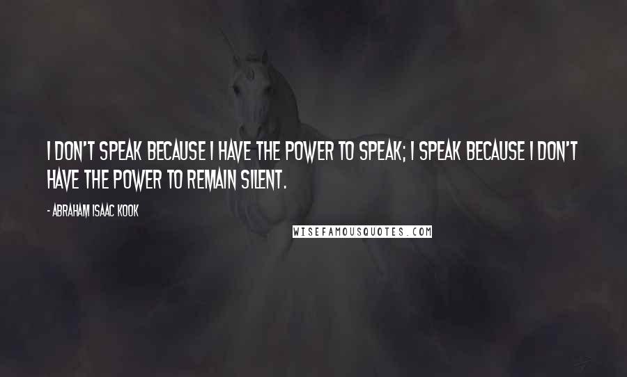 Abraham Isaac Kook Quotes: I don't speak because I have the power to speak; I speak because I don't have the power to remain silent.