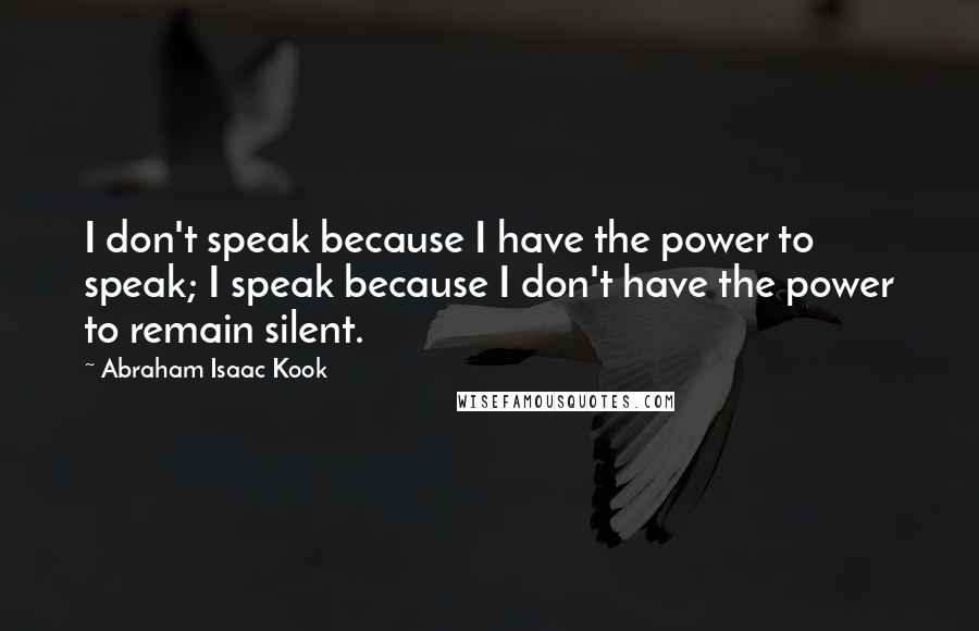 Abraham Isaac Kook Quotes: I don't speak because I have the power to speak; I speak because I don't have the power to remain silent.