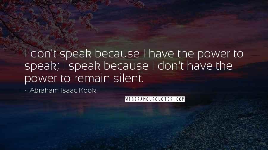 Abraham Isaac Kook Quotes: I don't speak because I have the power to speak; I speak because I don't have the power to remain silent.