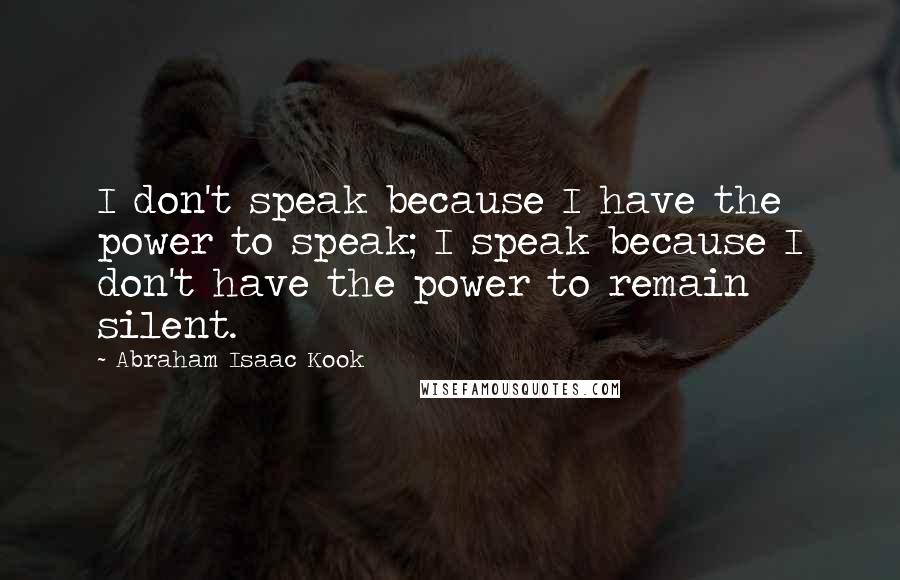 Abraham Isaac Kook Quotes: I don't speak because I have the power to speak; I speak because I don't have the power to remain silent.