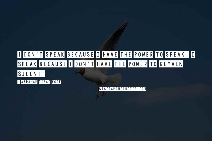 Abraham Isaac Kook Quotes: I don't speak because I have the power to speak; I speak because I don't have the power to remain silent.