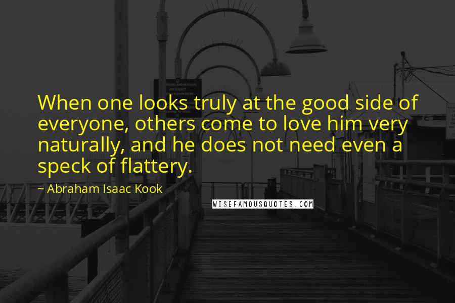 Abraham Isaac Kook Quotes: When one looks truly at the good side of everyone, others come to love him very naturally, and he does not need even a speck of flattery.