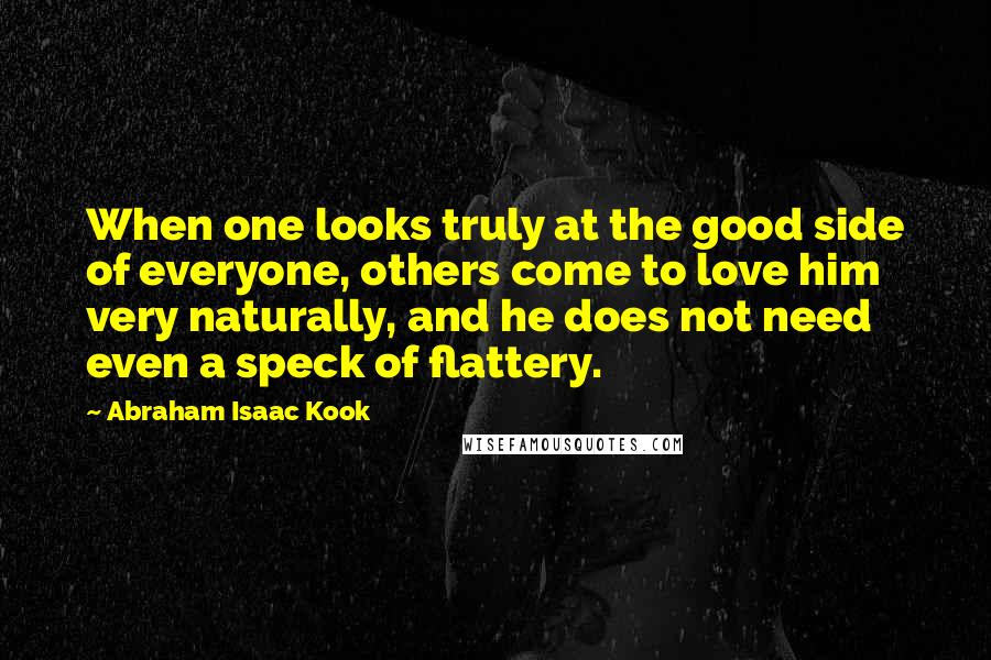Abraham Isaac Kook Quotes: When one looks truly at the good side of everyone, others come to love him very naturally, and he does not need even a speck of flattery.