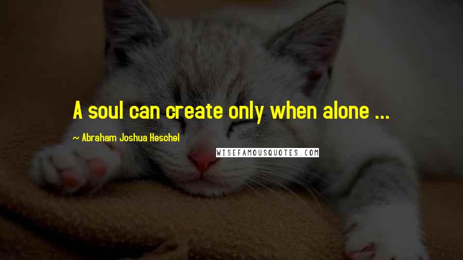 Abraham Joshua Heschel Quotes: A soul can create only when alone ...