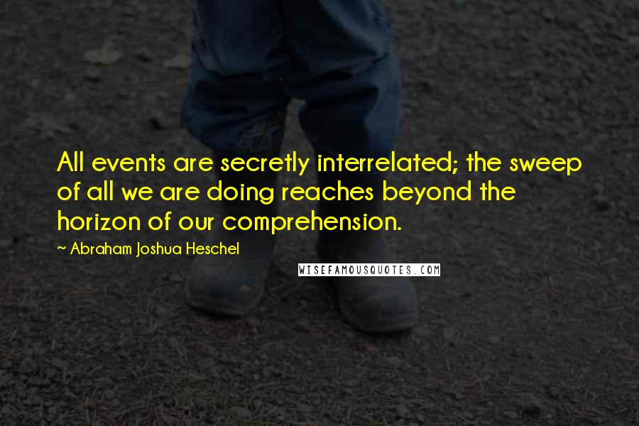 Abraham Joshua Heschel Quotes: All events are secretly interrelated; the sweep of all we are doing reaches beyond the horizon of our comprehension.