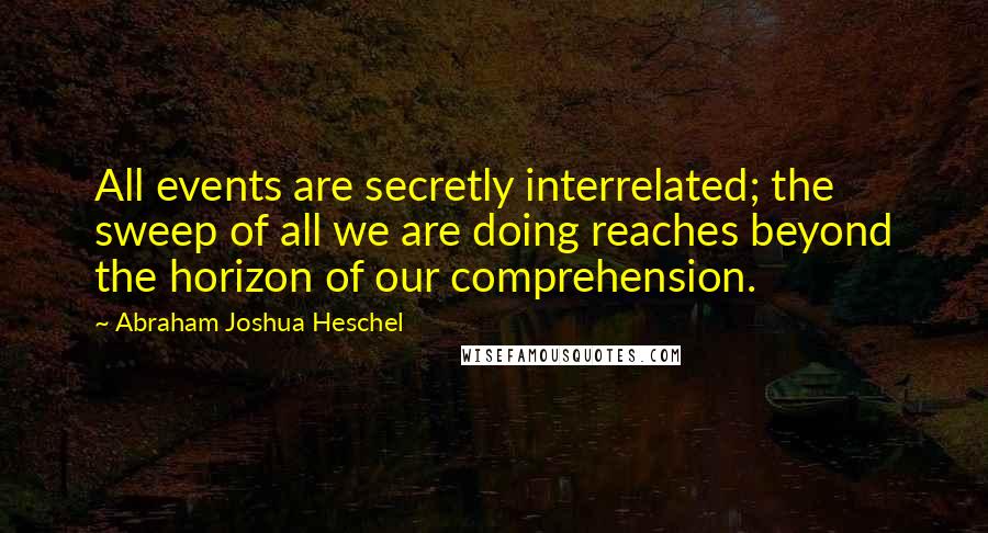 Abraham Joshua Heschel Quotes: All events are secretly interrelated; the sweep of all we are doing reaches beyond the horizon of our comprehension.