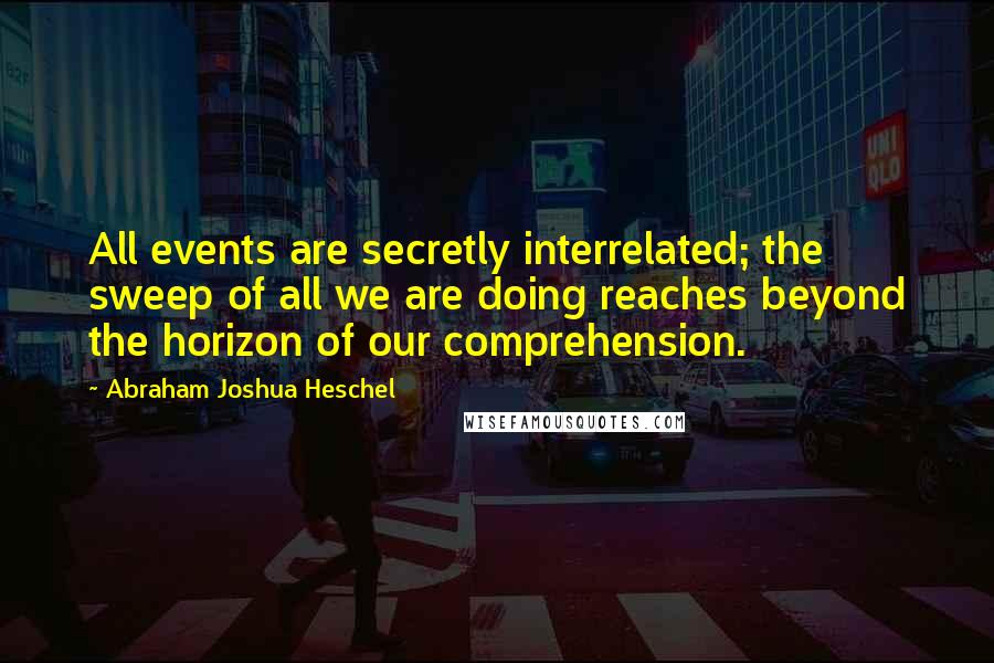 Abraham Joshua Heschel Quotes: All events are secretly interrelated; the sweep of all we are doing reaches beyond the horizon of our comprehension.