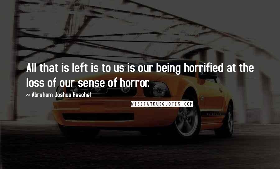 Abraham Joshua Heschel Quotes: All that is left is to us is our being horrified at the loss of our sense of horror.