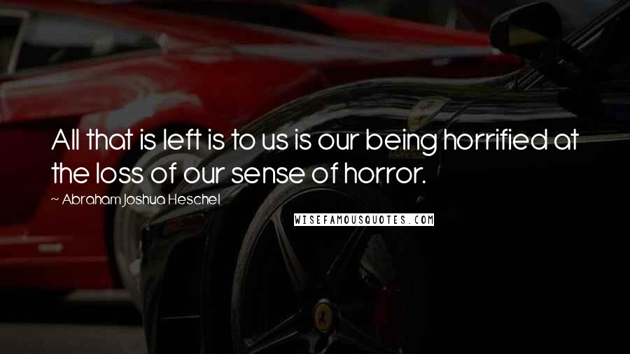 Abraham Joshua Heschel Quotes: All that is left is to us is our being horrified at the loss of our sense of horror.