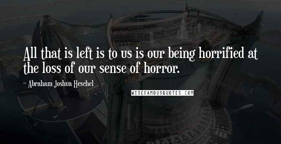 Abraham Joshua Heschel Quotes: All that is left is to us is our being horrified at the loss of our sense of horror.